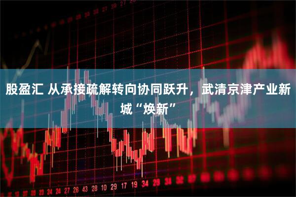 股盈汇 从承接疏解转向协同跃升，武清京津产业新城“焕新”