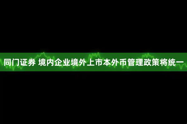 同门证券 境内企业境外上市本外币管理政策将统一