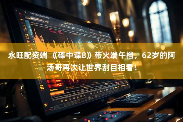 永旺配资端 《碟中谍8》带火端午档，62岁的阿汤哥再次让世界刮目相看！