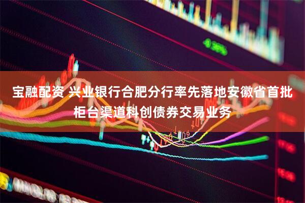宝融配资 兴业银行合肥分行率先落地安徽省首批柜台渠道科创债券交易业务