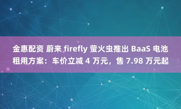 金惠配资 蔚来 firefly 萤火虫推出 BaaS 电池租用方案：车价立减 4 万元，售 7.98 万元起