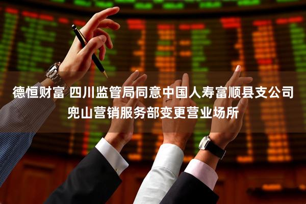 德恒财富 四川监管局同意中国人寿富顺县支公司兜山营销服务部变更营业场所