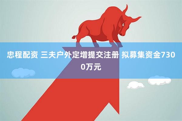 忠程配资 三夫户外定增提交注册 拟募集资金7300万元