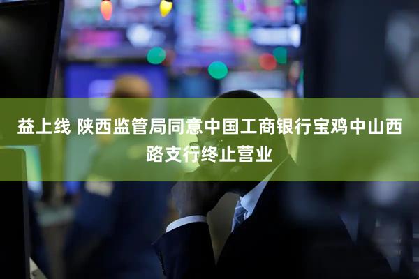 益上线 陕西监管局同意中国工商银行宝鸡中山西路支行终止营业