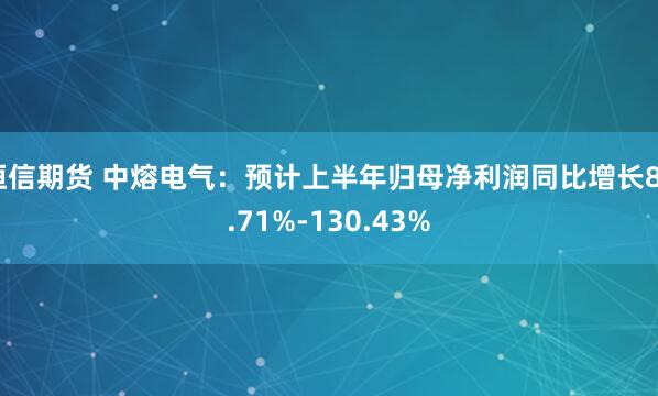 恒信期货 中熔电气：预计上半年归母净利润同比增长84.71%-130.43%