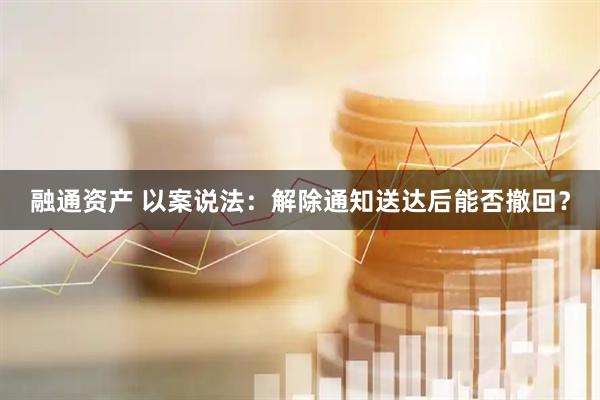 融通资产 以案说法：解除通知送达后能否撤回？