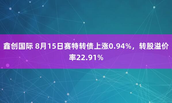 鑫创国际 8月15日赛特转债上涨0.94%，转股溢价率22.91%