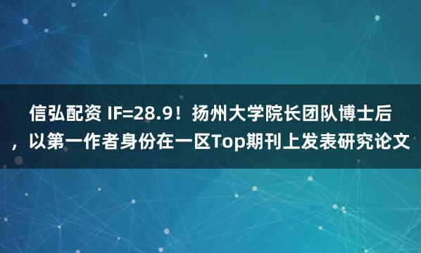 信弘配资 IF=28.9！扬州大学院长团队博士后，以第一作者身份在一区Top期刊上发表研究论文