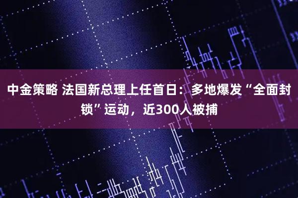 中金策略 法国新总理上任首日：多地爆发“全面封锁”运动，近300人被捕