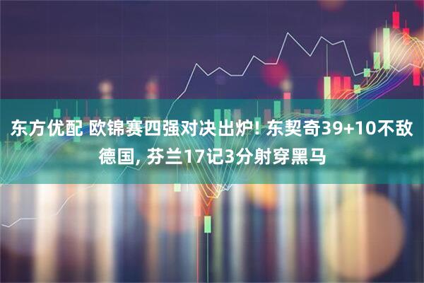 东方优配 欧锦赛四强对决出炉! 东契奇39+10不敌德国, 芬兰17记3分射穿黑马
