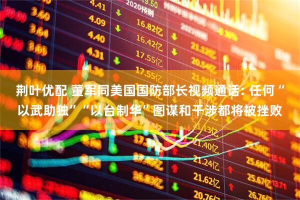 荆叶优配 董军同美国国防部长视频通话: 任何“以武助独”“以台制华”图谋和干涉都将被挫败