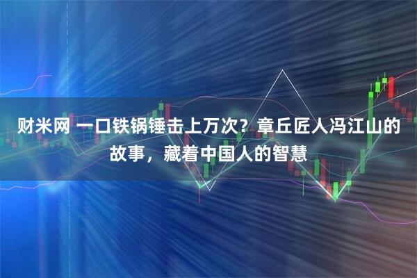 财米网 一口铁锅锤击上万次？章丘匠人冯江山的故事，藏着中国人的智慧