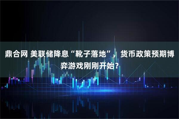 鼎合网 美联储降息“靴子落地”，货币政策预期博弈游戏刚刚开始？