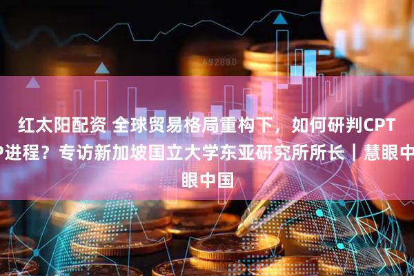 红太阳配资 全球贸易格局重构下，如何研判CPTPP进程？专访新加坡国立大学东亚研究所所长｜慧眼中国