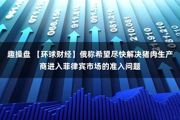 趣操盘 【环球财经】俄称希望尽快解决猪肉生产商进入菲律宾市场的准入问题