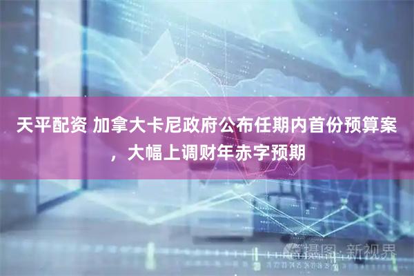 天平配资 加拿大卡尼政府公布任期内首份预算案，大幅上调财年赤字预期