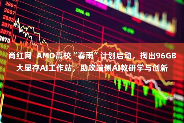 尚红网  AMD高校“春雨”计划启动，掏出96GB大显存AI工作站，助攻端侧AI教研学与创新