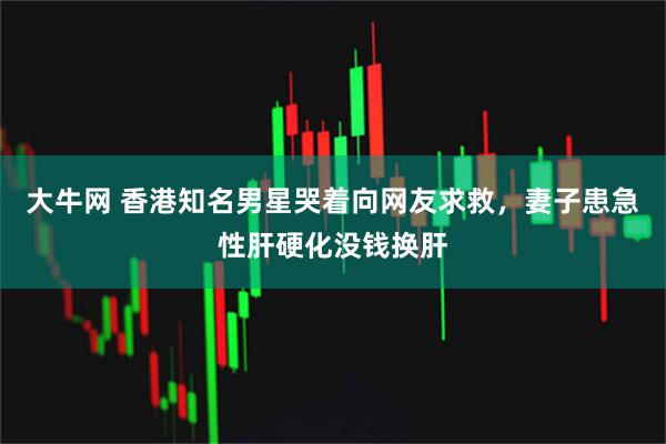 大牛网 香港知名男星哭着向网友求救，妻子患急性肝硬化没钱换肝