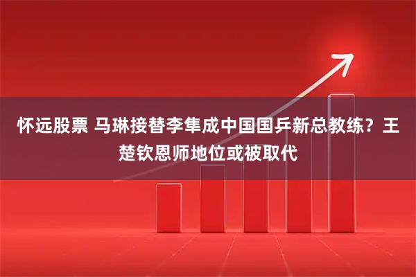 怀远股票 马琳接替李隼成中国国乒新总教练？王楚钦恩师地位或被取代