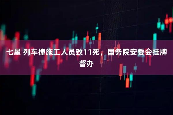 七星 列车撞施工人员致11死，国务院安委会挂牌督办