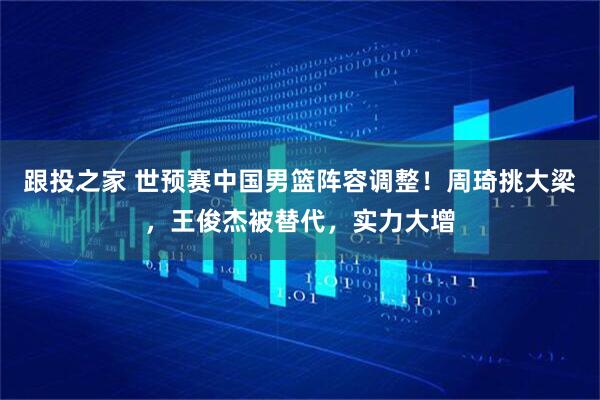 跟投之家 世预赛中国男篮阵容调整！周琦挑大梁，王俊杰被替代，实力大增