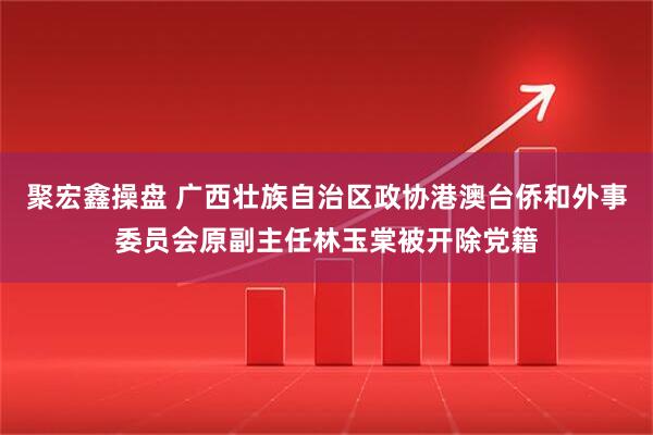 聚宏鑫操盘 广西壮族自治区政协港澳台侨和外事委员会原副主任林玉棠被开除党籍