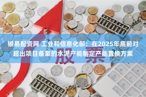 银易配资网 工业和信息化部：在2025年底前对超出项目备案的水泥产能制定产能置换方案