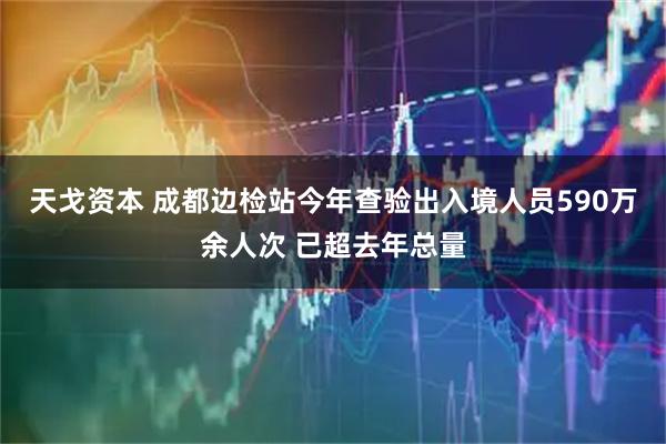 天戈资本 成都边检站今年查验出入境人员590万余人次 已超去年总量