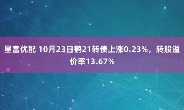 星富优配 10月23日鹤21转债上涨0.23%，转股溢价率13.67%