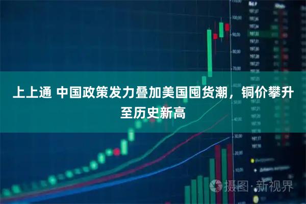 上上通 中国政策发力叠加美国囤货潮，铜价攀升至历史新高