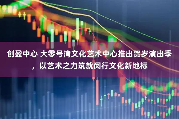 创盈中心 大零号湾文化艺术中心推出贺岁演出季，以艺术之力筑就闵行文化新地标