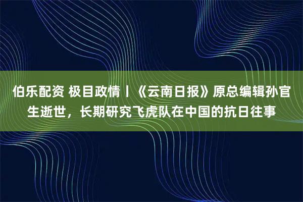 伯乐配资 极目政情丨《云南日报》原总编辑孙官生逝世，长期研究飞虎队在中国的抗日往事