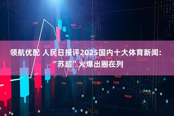 领航优配 人民日报评2025国内十大体育新闻: “苏超”火爆出圈在列