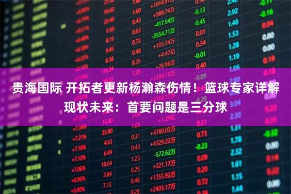 贵海国际 开拓者更新杨瀚森伤情！篮球专家详解现状未来：首要问题是三分球