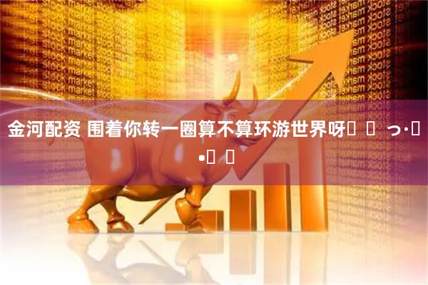 金河配资 围着你转一圈算不算环游世界呀⸝⸝っ·̫ •⸝⸝