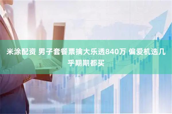 米涂配资 男子套餐票擒大乐透840万 偏爱机选几乎期期都买